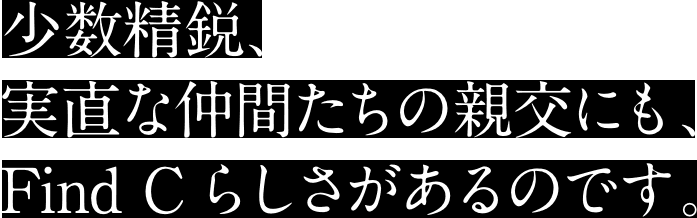 少数精鋭、実直な仲間たちの親交にも、Find Cらしさがあるのです