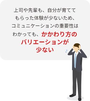 上司や先輩も、自分が育ててもらった体験が少ないため、コミュニケーションの重要性はわかっても、かかわり方のバリエーションが少ない