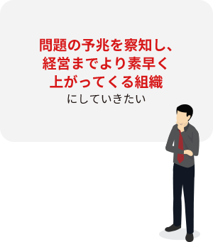 問題の予兆を察知し、経営までより素早く上がってくる組織にしていきたい